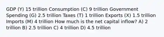 GDP (Y) 15 trillion Consumption (C) 9 trillion Government Spending (G) 2.5 trillion Taxes (T) 1 trillion Exports (X) 1.5 trillion Imports (M) 4 trillion How much is the net capital inflow? A) 2 trillion B) 2.5 trillion C) 4 trillion D) 4.5 trillion