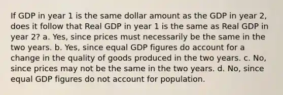 If GDP in year 1 is the same dollar amount as the GDP in year 2, does it follow that Real GDP in year 1 is the same as Real GDP in year 2? a. Yes, since prices must necessarily be the same in the two years. b. Yes, since equal GDP figures do account for a change in the quality of goods produced in the two years. c. No, since prices may not be the same in the two years. d. No, since equal GDP figures do not account for population.