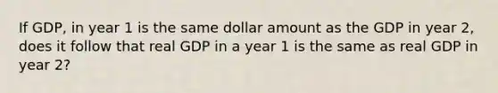 If GDP, in year 1 is the same dollar amount as the GDP in year 2, does it follow that real GDP in a year 1 is the same as real GDP in year 2?