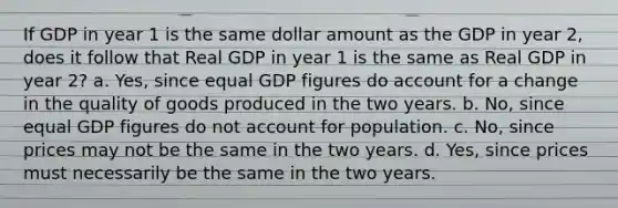 If GDP in year 1 is the same dollar amount as the GDP in year 2, does it follow that Real GDP in year 1 is the same as Real GDP in year 2? a. Yes, since equal GDP figures do account for a change in the quality of goods produced in the two years. b. No, since equal GDP figures do not account for population. c. No, since prices may not be the same in the two years. d. Yes, since prices must necessarily be the same in the two years.