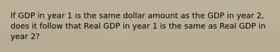 If GDP in year 1 is the same dollar amount as the GDP in year 2, does it follow that Real GDP in year 1 is the same as Real GDP in year 2?