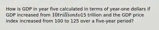 How is GDP in year five calculated in terms of year-one dollars if GDP increased from 10 trillion to15 trillion and the GDP price index increased from 100 to 125 over a five-year period?