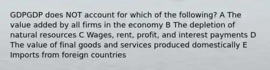 GDPGDP does NOT account for which of the following? A The value added by all firms in the economy B The depletion of <a href='https://www.questionai.com/knowledge/k6l1d2KrZr-natural-resources' class='anchor-knowledge'>natural resources</a> C Wages, rent, profit, and interest payments D The value of final goods and services produced domestically E Imports from foreign countries