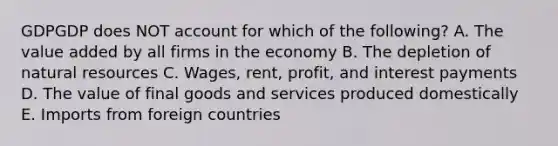 GDPGDP does NOT account for which of the following? A. The value added by all firms in the economy B. The depletion of natural resources C. Wages, rent, profit, and interest payments D. The value of final goods and services produced domestically E. Imports from foreign countries