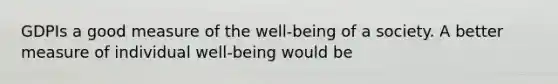 GDPIs a good measure of the well-being of a society. A better measure of individual well-being would be