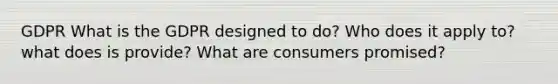 GDPR What is the GDPR designed to do? Who does it apply to? what does is provide? What are consumers promised?