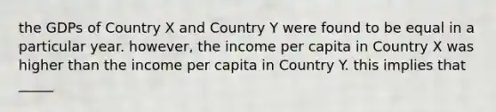 the GDPs of Country X and Country Y were found to be equal in a particular year. however, the income per capita in Country X was higher than the income per capita in Country Y. this implies that _____