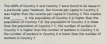 The GDPs of Country X and Country Y were found to be equal in a particular year.​ However, the income per capita in Country X was higher than the income per capita in Country Y. This implies that​ ________. A. the population of Country X is higher than the population of Country Y B. the population of Country X is lower than the population of Country Y C. the number of workers in Country X is higher than the number of workers in Country Y D. the number of workers in Country X is lower than the number of workers in Country Y