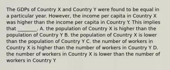 The GDPs of Country X and Country Y were found to be equal in a particular year.​ However, the income per capita in Country X was higher than the income per capita in Country Y. This implies that​ ________. A. the population of Country X is higher than the population of Country Y B. the population of Country X is lower than the population of Country Y C. the number of workers in Country X is higher than the number of workers in Country Y D. the number of workers in Country X is lower than the number of workers in Country Y