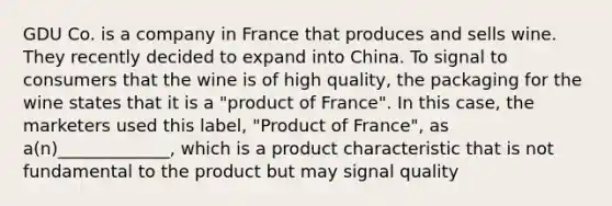 GDU Co. is a company in France that produces and sells wine. They recently decided to expand into China. To signal to consumers that the wine is of high quality, the packaging for the wine states that it is a "product of France". In this case, the marketers used this label, "Product of France", as a(n)_____________, which is a product characteristic that is not fundamental to the product but may signal quality