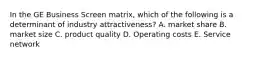 In the GE Business Screen matrix, which of the following is a determinant of industry attractiveness? A. market share B. market size C. product quality D. Operating costs E. Service network