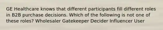 GE Healthcare knows that different participants fill different roles in B2B purchase decisions. Which of the following is not one of these roles? Wholesaler Gatekeeper Decider Influencer User