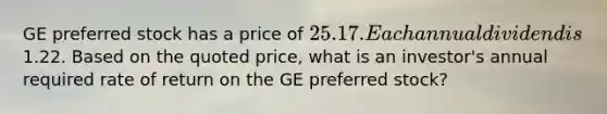 GE preferred stock has a price of 25.17. Each annual dividend is1.22. Based on the quoted price, what is an investor's annual required rate of return on the GE preferred stock?