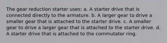 The gear reduction starter uses: a. A starter drive that is connected directly to the armature. b. A larger gear to drive a smaller gear that is attached to the starter drive. c. A smaller gear to drive a larger gear that is attached to the starter drive. d. A starter drive that is attached to the commutator ring.