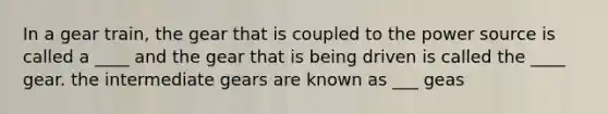 In a gear train, the gear that is coupled to the power source is called a ____ and the gear that is being driven is called the ____ gear. the intermediate gears are known as ___ geas