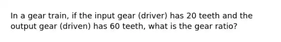 In a gear train, if the input gear (driver) has 20 teeth and the output gear (driven) has 60 teeth, what is the gear ratio?