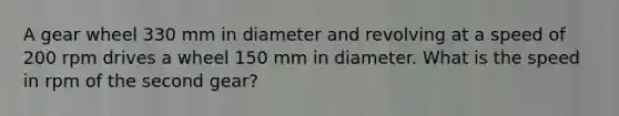 A gear wheel 330 mm in diameter and revolving at a speed of 200 rpm drives a wheel 150 mm in diameter. What is the speed in rpm of the second gear?