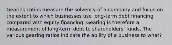 Gearing ratios measure the solvency of a company and focus on the extent to which businesses use long-term debt financing compared with equity financing. Gearing is therefore a measurement of long-term debt to shareholders' funds. The various gearing ratios indicate the ability of a business to what?