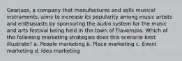 Gearjazz, a company that manufactures and sells musical instruments, aims to increase its popularity among music artists and enthusiasts by sponsoring the audio system for the music and arts festival being held in the town of Flavempia. Which of the following marketing strategies does this scenario best illustrate? a. People marketing b. Place marketing c. Event marketing d. Idea marketing