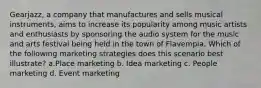 Gearjazz, a company that manufactures and sells musical instruments, aims to increase its popularity among music artists and enthusiasts by sponsoring the audio system for the music and arts festival being held in the town of Flavempia. Which of the following marketing strategies does this scenario best illustrate? a.Place marketing b. Idea marketing c. People marketing d. Event marketing