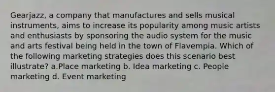 Gearjazz, a company that manufactures and sells musical instruments, aims to increase its popularity among music artists and enthusiasts by sponsoring the audio system for the music and arts festival being held in the town of Flavempia. Which of the following marketing strategies does this scenario best illustrate? a.Place marketing b. Idea marketing c. People marketing d. Event marketing