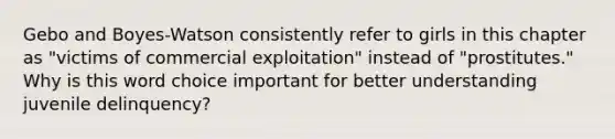 Gebo and Boyes-Watson consistently refer to girls in this chapter as "victims of commercial exploitation" instead of "prostitutes." Why is this word choice important for better understanding juvenile delinquency?