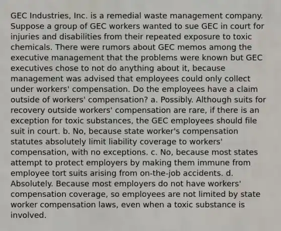 GEC Industries, Inc. is a remedial waste management company. Suppose a group of GEC workers wanted to sue GEC in court for injuries and disabilities from their repeated exposure to toxic chemicals. There were rumors about GEC memos among the executive management that the problems were known but GEC executives chose to not do anything about it, because management was advised that employees could only collect under workers' compensation. Do the employees have a claim outside of workers' compensation? a. Possibly. Although suits for recovery outside workers' compensation are rare, if there is an exception for toxic substances, the GEC employees should file suit in court. b. No, because state worker's compensation statutes absolutely limit liability coverage to workers' compensation, with no exceptions. c. No, because most states attempt to protect employers by making them immune from employee tort suits arising from on-the-job accidents. d. Absolutely. Because most employers do not have workers' compensation coverage, so employees are not limited by state worker compensation laws, even when a toxic substance is involved.