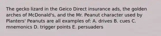 The gecko lizard in the Geico Direct insurance ads, the golden arches of McDonald's, and the Mr. Peanut character used by Planters' Peanuts are all examples of: A. drives B. cues C. mnemonics D. trigger points E. persuaders