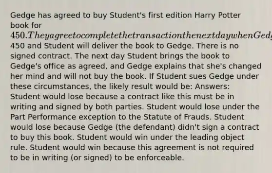 Gedge has agreed to buy Student's first edition Harry Potter book for 450. They agree to complete the transaction the next day when Gedge will pay Student the450 and Student will deliver the book to Gedge. There is no signed contract. The next day Student brings the book to Gedge's office as agreed, and Gedge explains that she's changed her mind and will not buy the book. If Student sues Gedge under these circumstances, the likely result would be: Answers: Student would lose because a contract like this must be in writing and signed by both parties. Student would lose under the Part Performance exception to the Statute of Frauds. Student would lose because Gedge (the defendant) didn't sign a contract to buy this book. Student would win under the leading object rule. Student would win because this agreement is not required to be in writing (or signed) to be enforceable.