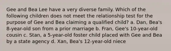 Gee and Bea Lee have a very diverse family. Which of the following children does not meet the relationship test for the purpose of Gee and Bea claiming a qualified child? a. Dan, Bea's 8-year-old son from a prior marriage b. Fran, Gee's 10-year-old cousin c. Stan, a 5-year-old foster child placed with Gee and Bea by a state agency d. Xan, Bea's 12-year-old niece