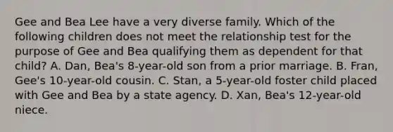 Gee and Bea Lee have a very diverse family. Which of the following children does not meet the relationship test for the purpose of Gee and Bea qualifying them as dependent for that child? A. Dan, Bea's 8-year-old son from a prior marriage. B. Fran, Gee's 10-year-old cousin. C. Stan, a 5-year-old foster child placed with Gee and Bea by a state agency. D. Xan, Bea's 12-year-old niece.