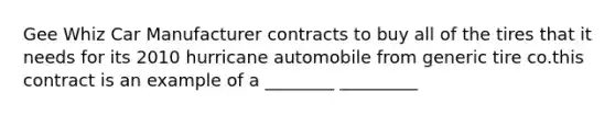 Gee Whiz Car Manufacturer contracts to buy all of the tires that it needs for its 2010 hurricane automobile from generic tire co.this contract is an example of a ________ _________