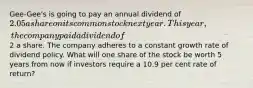 Gee-Gee's is going to pay an annual dividend of 2.05 a share on its common stock next year. This year, the company paid a dividend of2 a share. The company adheres to a constant growth rate of dividend policy. What will one share of the stock be worth 5 years from now if investors require a 10.9 per cent rate of return?