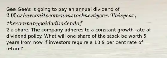 Gee-Gee's is going to pay an annual dividend of 2.05 a share on its common stock next year. This year, the company paid a dividend of2 a share. The company adheres to a constant growth rate of dividend policy. What will one share of the stock be worth 5 years from now if investors require a 10.9 per cent rate of return?