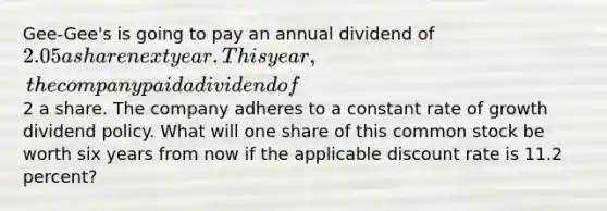 Gee-Gee's is going to pay an annual dividend of 2.05 a share next year. This year, the company paid a dividend of2 a share. The company adheres to a constant rate of growth dividend policy. What will one share of this common stock be worth six years from now if the applicable discount rate is 11.2 percent?