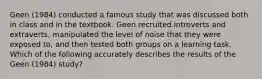 Geen (1984) conducted a famous study that was discussed both in class and in the textbook. Geen recruited introverts and extraverts, manipulated the level of noise that they were exposed to, and then tested both groups on a learning task. Which of the following accurately describes the results of the Geen (1984) study?