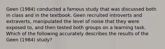 Geen (1984) conducted a famous study that was discussed both in class and in the textbook. Geen recruited introverts and extraverts, manipulated the level of noise that they were exposed to, and then tested both groups on a learning task. Which of the following accurately describes the results of the Geen (1984) study?