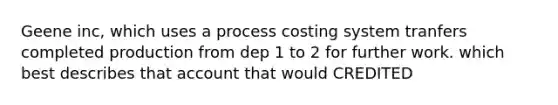 Geene inc, which uses a process costing system tranfers completed production from dep 1 to 2 for further work. which best describes that account that would CREDITED