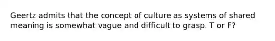 Geertz admits that the concept of culture as systems of shared meaning is somewhat vague and difficult to grasp. T or F?