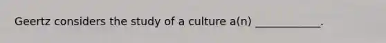 Geertz considers the study of a culture a(n) ____________.