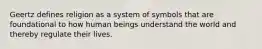 Geertz defines religion as a system of symbols that are foundational to how human beings understand the world and thereby regulate their lives.