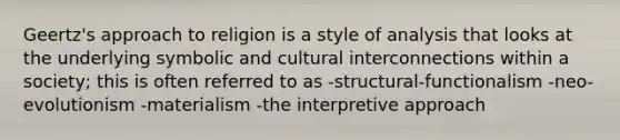 Geertz's approach to religion is a style of analysis that looks at the underlying symbolic and cultural interconnections within a society; this is often referred to as -structural-functionalism -neo-evolutionism -materialism -the interpretive approach