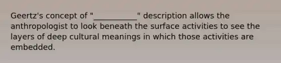 Geertz's concept of "___________" description allows the anthropologist to look beneath the surface activities to see the layers of deep cultural meanings in which those activities are embedded.