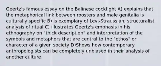 Geertz's famous essay on the Balinese cockfight A) explains that the metaphorical link between roosters and male genitalia is culturally specific B) is exemplary of Levi-Straussian, structuralist analysis of ritual C) illustrates Geertz's emphasis in his ethnography on "thick description" and interpretation of the symbols and metaphors that are central to the "ethos" or character of a given society D)Shows how contemporary anthropologists can be completely unbiased in their analysis of another culture