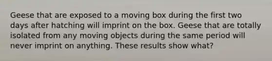 Geese that are exposed to a moving box during the first two days after hatching will imprint on the box. Geese that are totally isolated from any moving objects during the same period will never imprint on anything. These results show what?