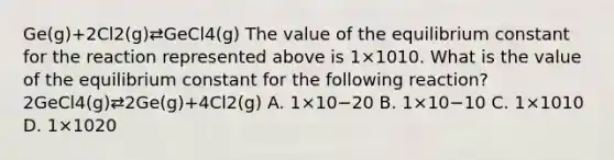 Ge(g)+2Cl2(g)⇄GeCl4(g) The value of the equilibrium constant for the reaction represented above is 1×1010. What is the value of the equilibrium constant for the following reaction? 2GeCl4(g)⇄2Ge(g)+4Cl2(g) A. 1×10−20 B. 1×10−10 C. 1×1010 D. 1×1020