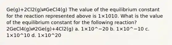 Ge(g)+2Cl2(g)⇄GeCl4(g) The value of the equilibrium constant for the reaction represented above is 1×1010. What is the value of the equilibrium constant for the following reaction? 2GeCl4(g)⇄2Ge(g)+4Cl2(g) a. 1×10^−20 b. 1×10^−10 c. 1×10^10 d. 1×10^20