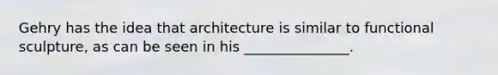 Gehry has the idea that architecture is similar to functional sculpture, as can be seen in his _______________.