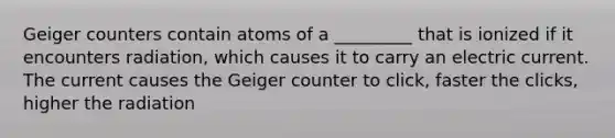 Geiger counters contain atoms of a _________ that is ionized if it encounters radiation, which causes it to carry an electric current. The current causes the Geiger counter to click, faster the clicks, higher the radiation