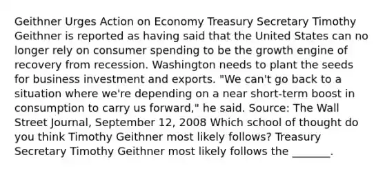 Geithner Urges Action on Economy Treasury Secretary Timothy Geithner is reported as having said that the United States can no longer rely on consumer spending to be the growth engine of recovery from recession. Washington needs to plant the seeds for business investment and exports.​ "We can't go back to a situation where​ we're depending on a near​ short-term boost in consumption to carry us​ forward," he said. ​Source: The Wall Street Journal​, September​ 12, 2008 Which school of thought do you think Timothy Geithner most likely​ follows? Treasury Secretary Timothy Geithner most likely follows the​ _______.